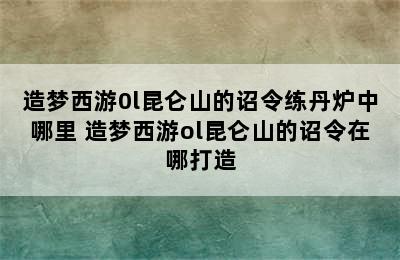 造梦西游0l昆仑山的诏令练丹炉中哪里 造梦西游ol昆仑山的诏令在哪打造